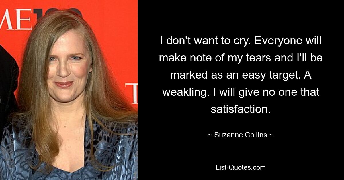 I don't want to cry. Everyone will make note of my tears and I'll be marked as an easy target. A weakling. I will give no one that satisfaction. — © Suzanne Collins