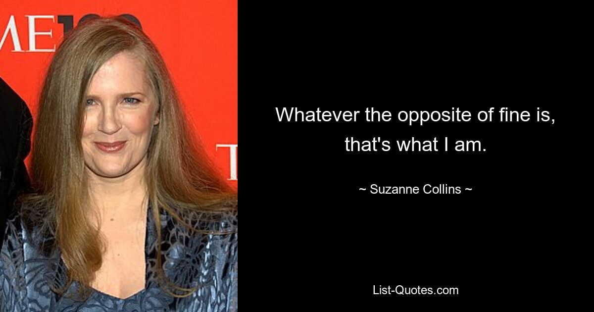 Whatever the opposite of fine is, that's what I am. — © Suzanne Collins