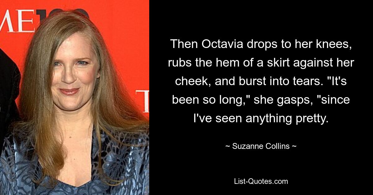 Then Octavia drops to her knees, rubs the hem of a skirt against her cheek, and burst into tears. "It's been so long," she gasps, "since I've seen anything pretty. — © Suzanne Collins