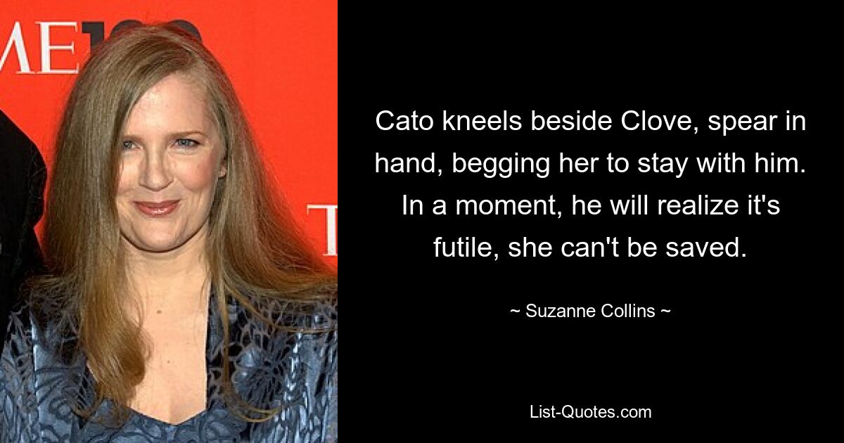 Cato kneels beside Clove, spear in hand, begging her to stay with him. In a moment, he will realize it's futile, she can't be saved. — © Suzanne Collins