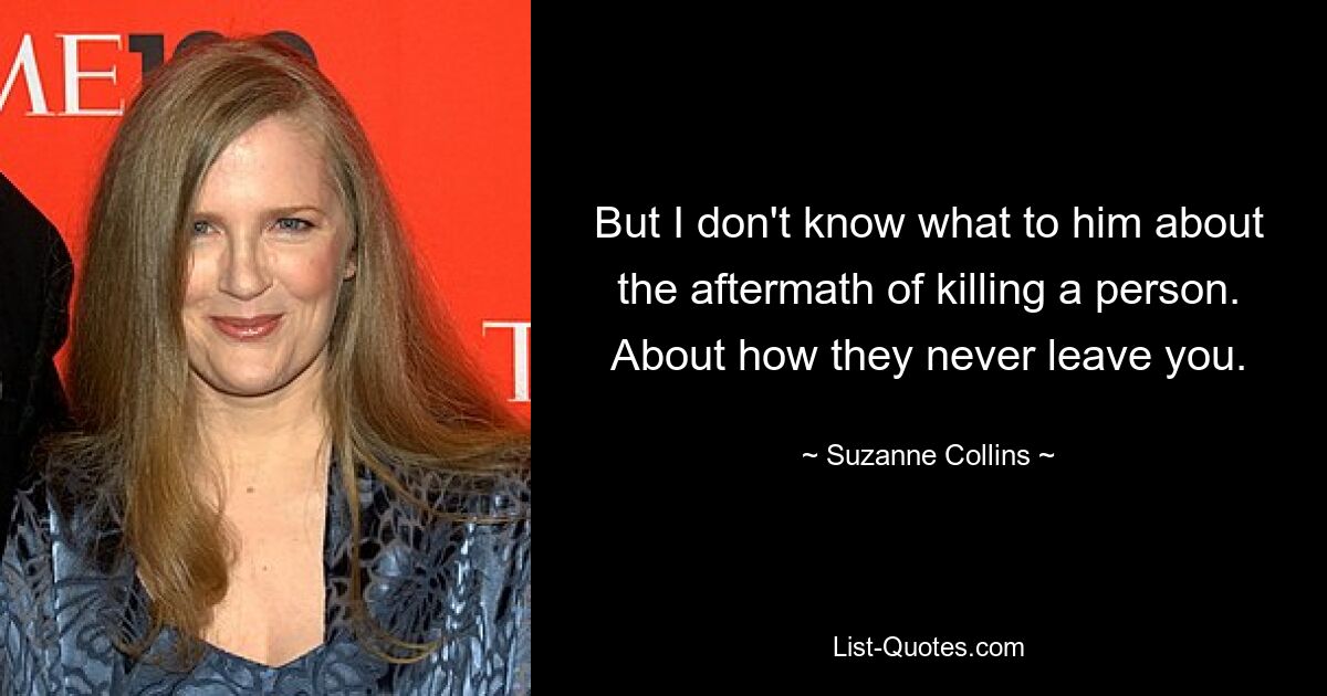 But I don't know what to him about the aftermath of killing a person. About how they never leave you. — © Suzanne Collins