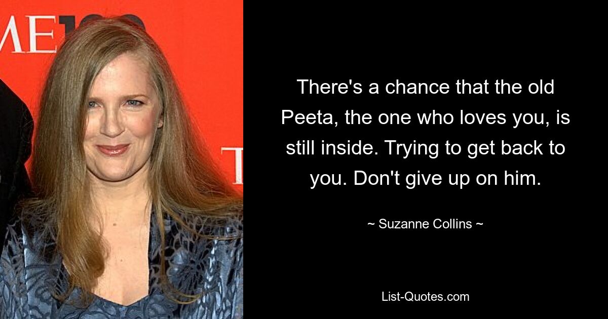 There's a chance that the old Peeta, the one who loves you, is still inside. Trying to get back to you. Don't give up on him. — © Suzanne Collins