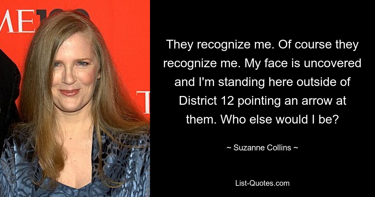 They recognize me. Of course they recognize me. My face is uncovered and I'm standing here outside of District 12 pointing an arrow at them. Who else would I be? — © Suzanne Collins