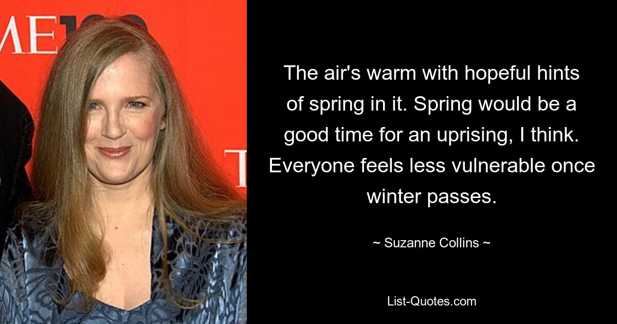 The air's warm with hopeful hints of spring in it. Spring would be a good time for an uprising, I think. Everyone feels less vulnerable once winter passes. — © Suzanne Collins