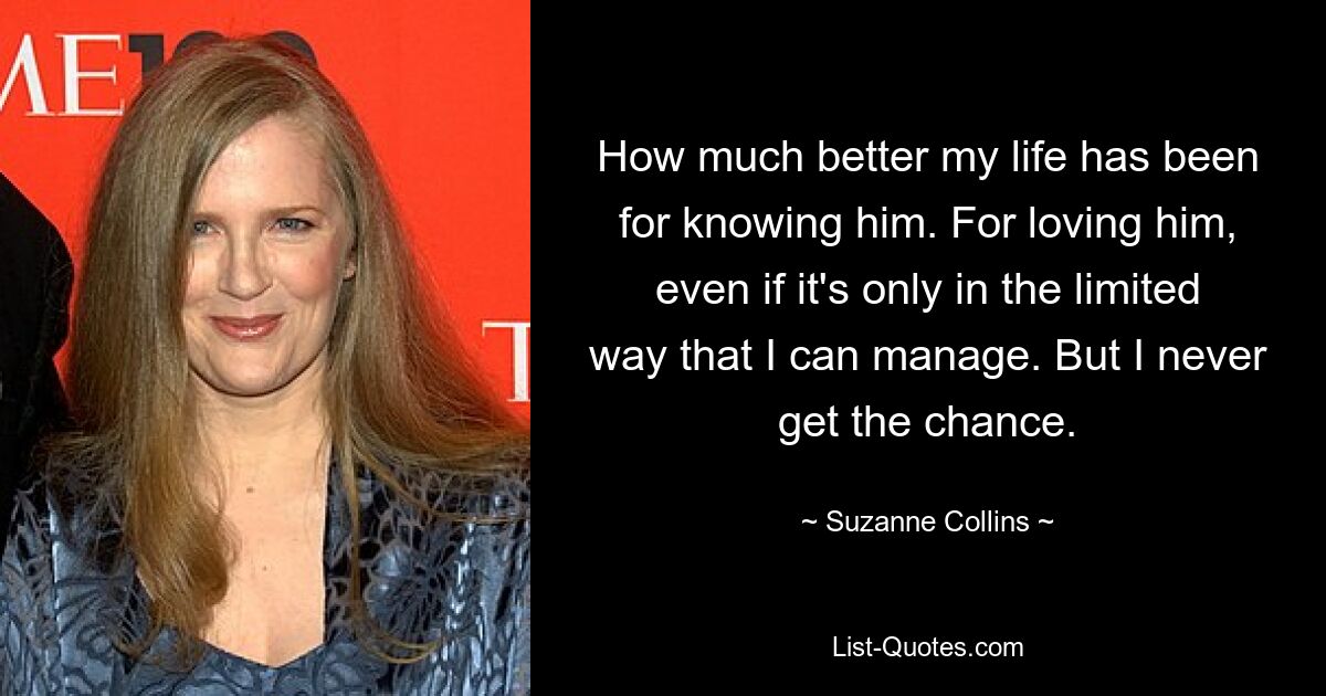 How much better my life has been for knowing him. For loving him, even if it's only in the limited way that I can manage. But I never get the chance. — © Suzanne Collins