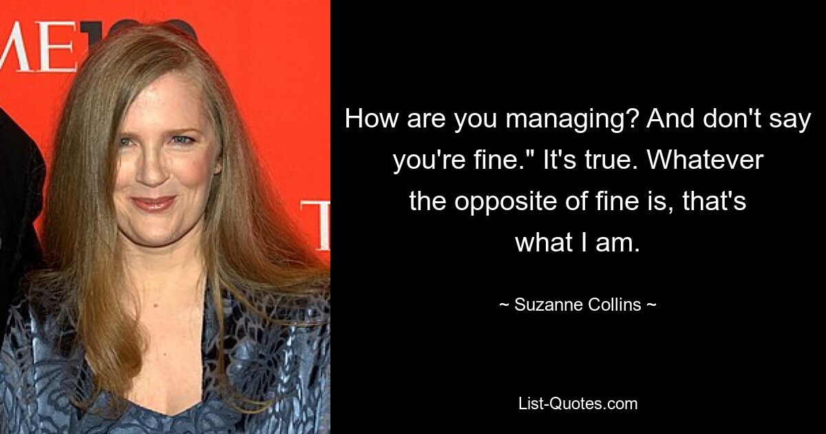 How are you managing? And don't say you're fine." It's true. Whatever the opposite of fine is, that's what I am. — © Suzanne Collins