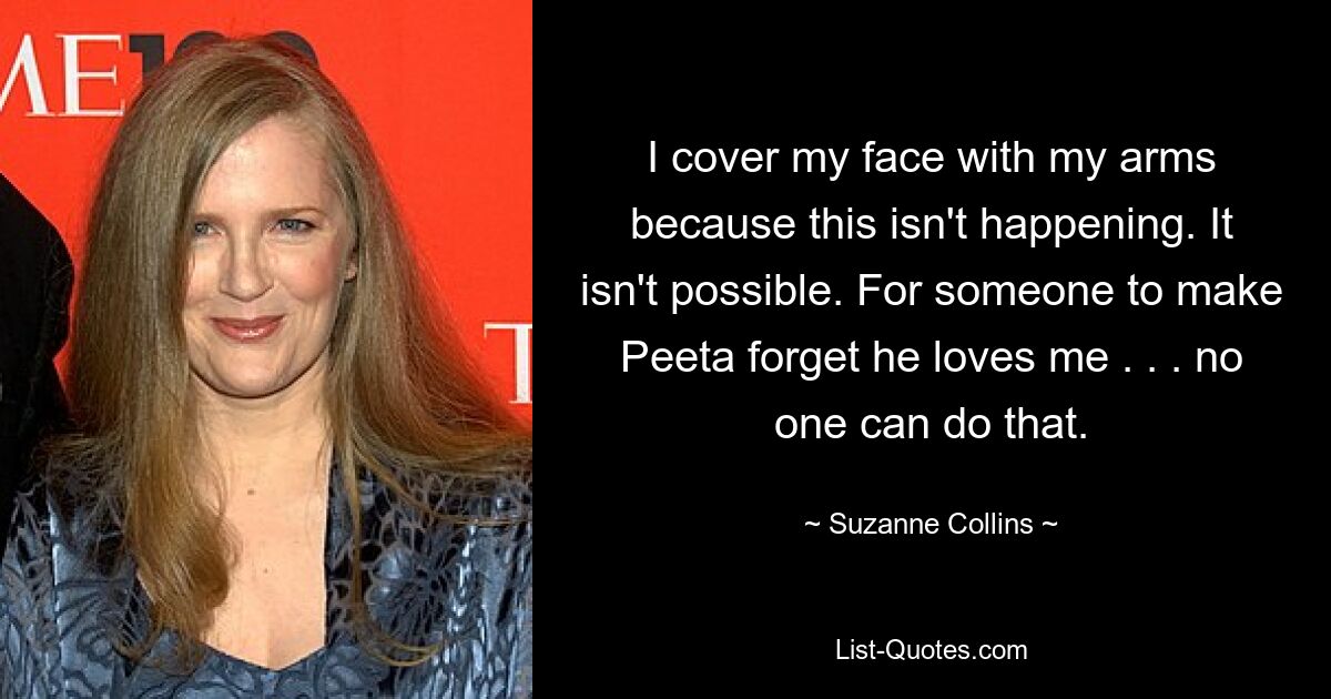 I cover my face with my arms because this isn't happening. It isn't possible. For someone to make Peeta forget he loves me . . . no one can do that. — © Suzanne Collins