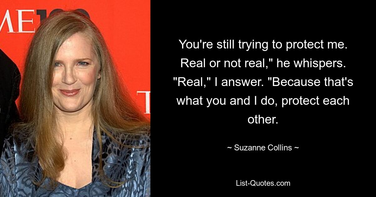 You're still trying to protect me. Real or not real," he whispers. "Real," I answer. "Because that's what you and I do, protect each other. — © Suzanne Collins