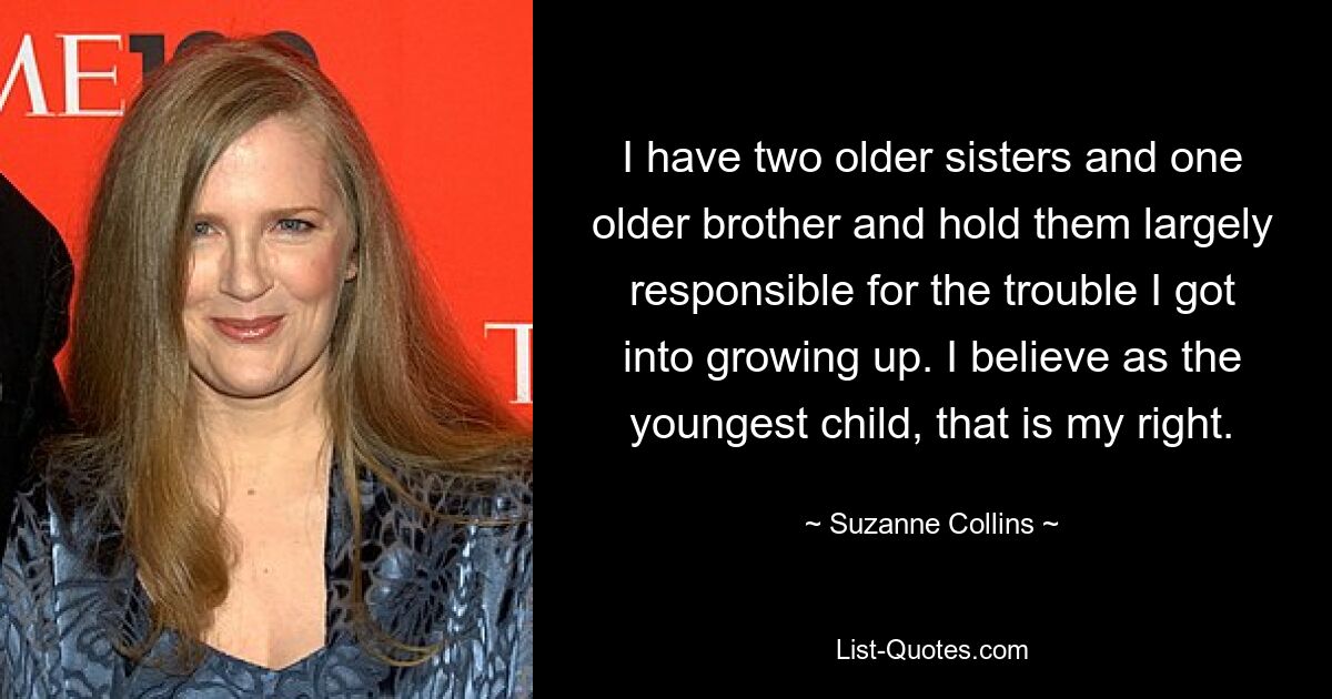 I have two older sisters and one older brother and hold them largely responsible for the trouble I got into growing up. I believe as the youngest child, that is my right. — © Suzanne Collins