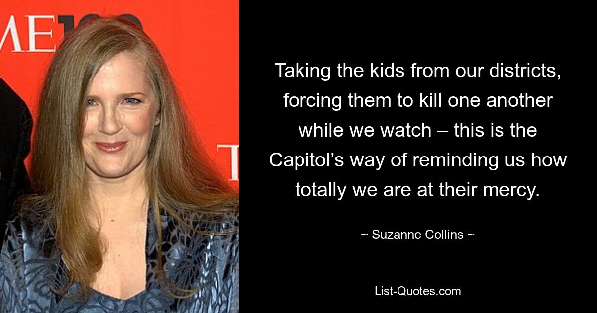 Taking the kids from our districts, forcing them to kill one another while we watch – this is the Capitol’s way of reminding us how totally we are at their mercy. — © Suzanne Collins