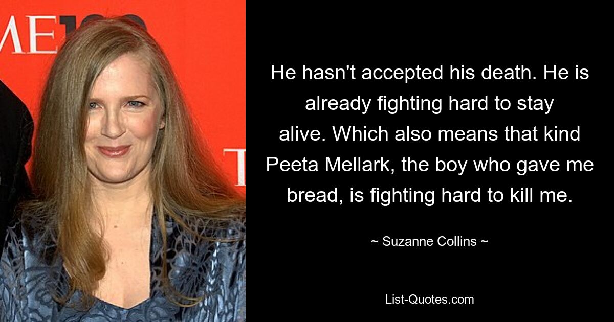 He hasn't accepted his death. He is already fighting hard to stay alive. Which also means that kind Peeta Mellark, the boy who gave me bread, is fighting hard to kill me. — © Suzanne Collins