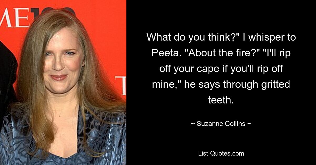 What do you think?" I whisper to Peeta. "About the fire?" "I'll rip off your cape if you'll rip off mine," he says through gritted teeth. — © Suzanne Collins