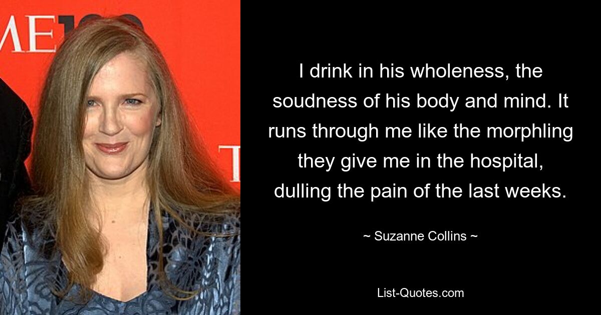 I drink in his wholeness, the soudness of his body and mind. It runs through me like the morphling they give me in the hospital, dulling the pain of the last weeks. — © Suzanne Collins