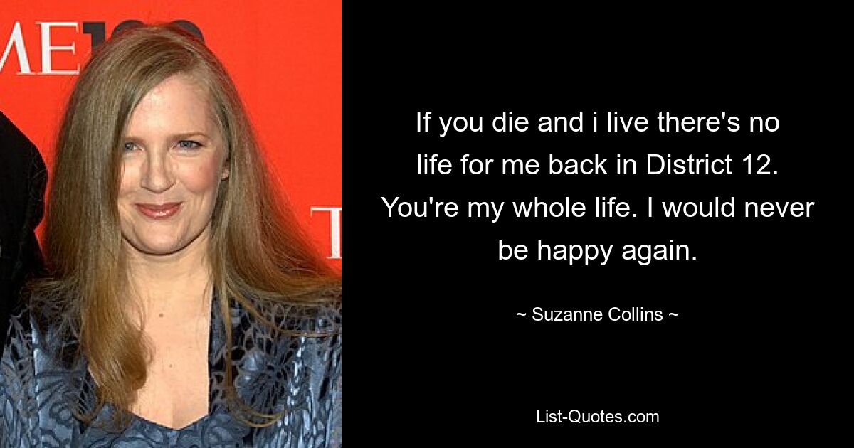 If you die and i live there's no life for me back in District 12. You're my whole life. I would never be happy again. — © Suzanne Collins