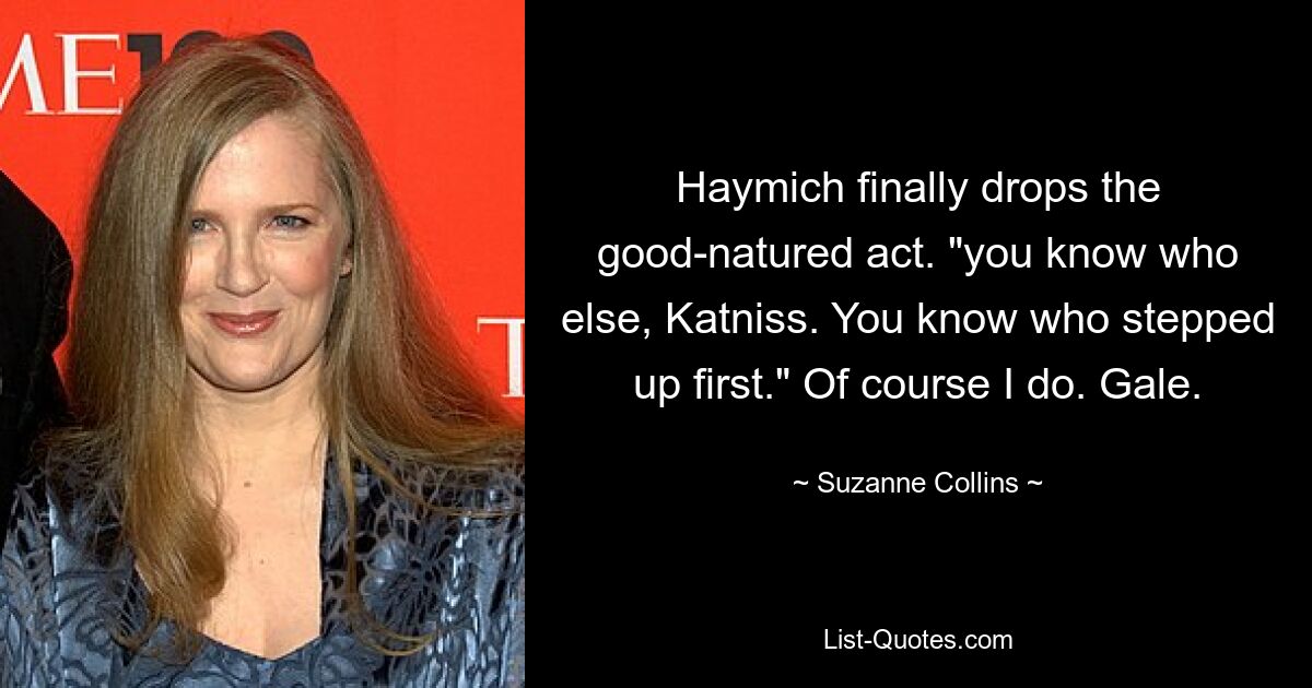 Haymich finally drops the good-natured act. "you know who else, Katniss. You know who stepped up first." Of course I do. Gale. — © Suzanne Collins