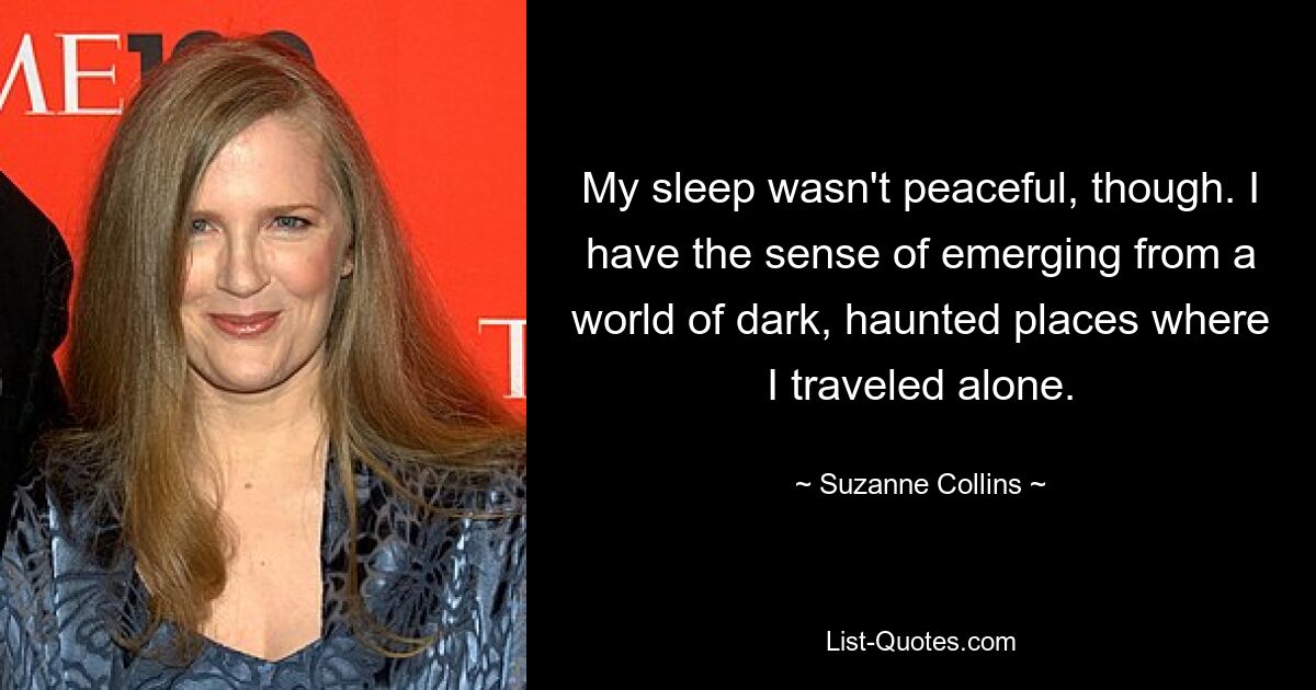 My sleep wasn't peaceful, though. I have the sense of emerging from a world of dark, haunted places where I traveled alone. — © Suzanne Collins