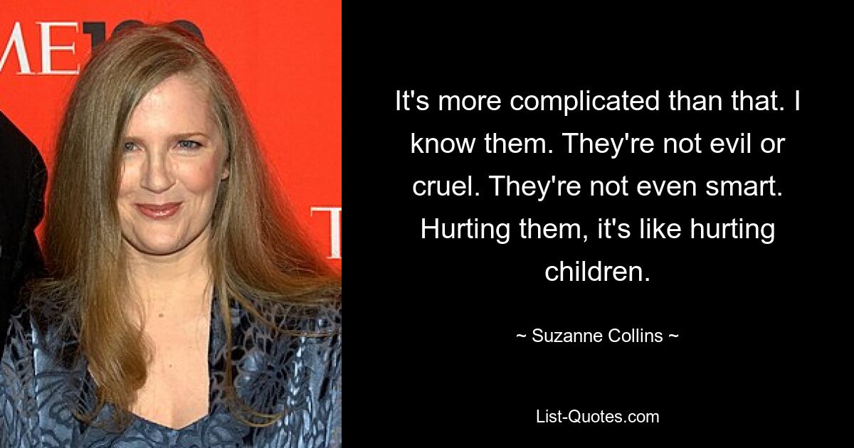 It's more complicated than that. I know them. They're not evil or cruel. They're not even smart. Hurting them, it's like hurting children. — © Suzanne Collins