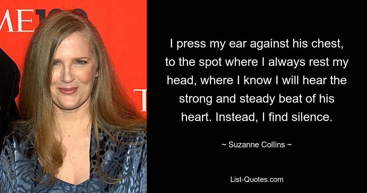 I press my ear against his chest, to the spot where I always rest my head, where I know I will hear the strong and steady beat of his heart. Instead, I find silence. — © Suzanne Collins