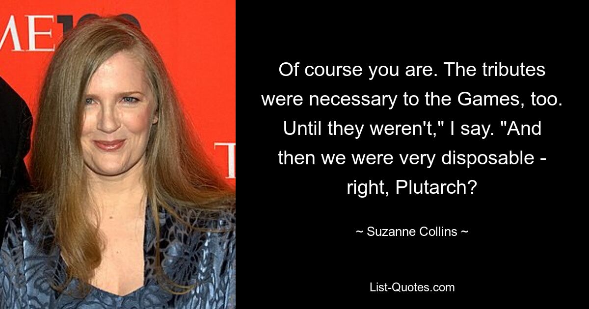 Of course you are. The tributes were necessary to the Games, too. Until they weren't," I say. "And then we were very disposable - right, Plutarch? — © Suzanne Collins