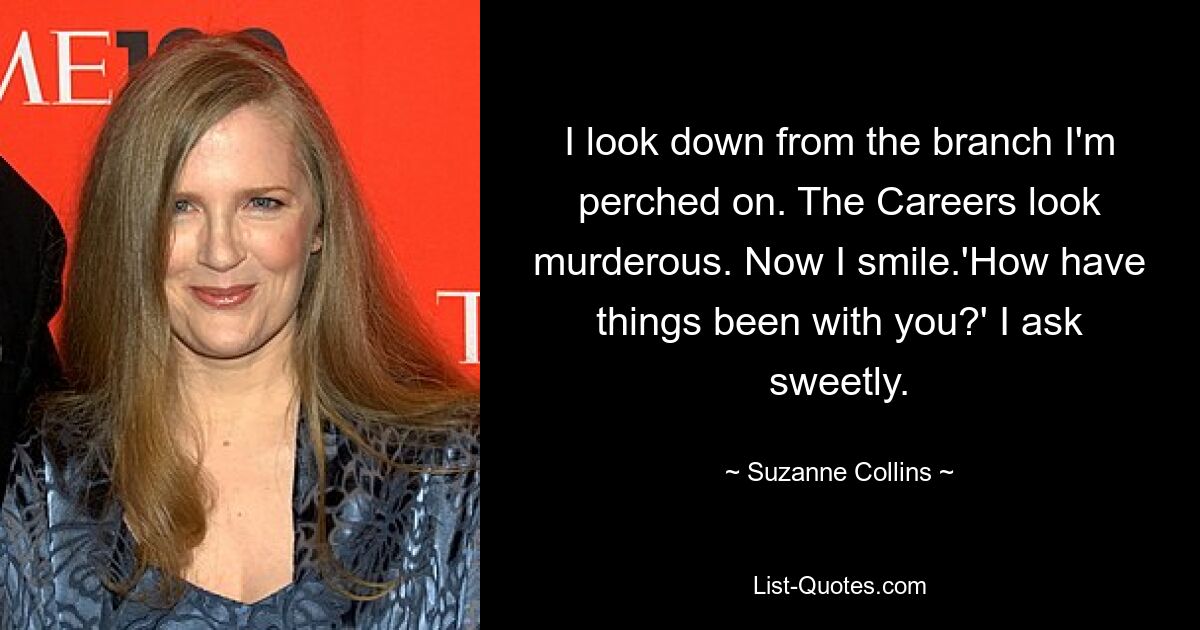 I look down from the branch I'm perched on. The Careers look murderous. Now I smile.'How have things been with you?' I ask sweetly. — © Suzanne Collins