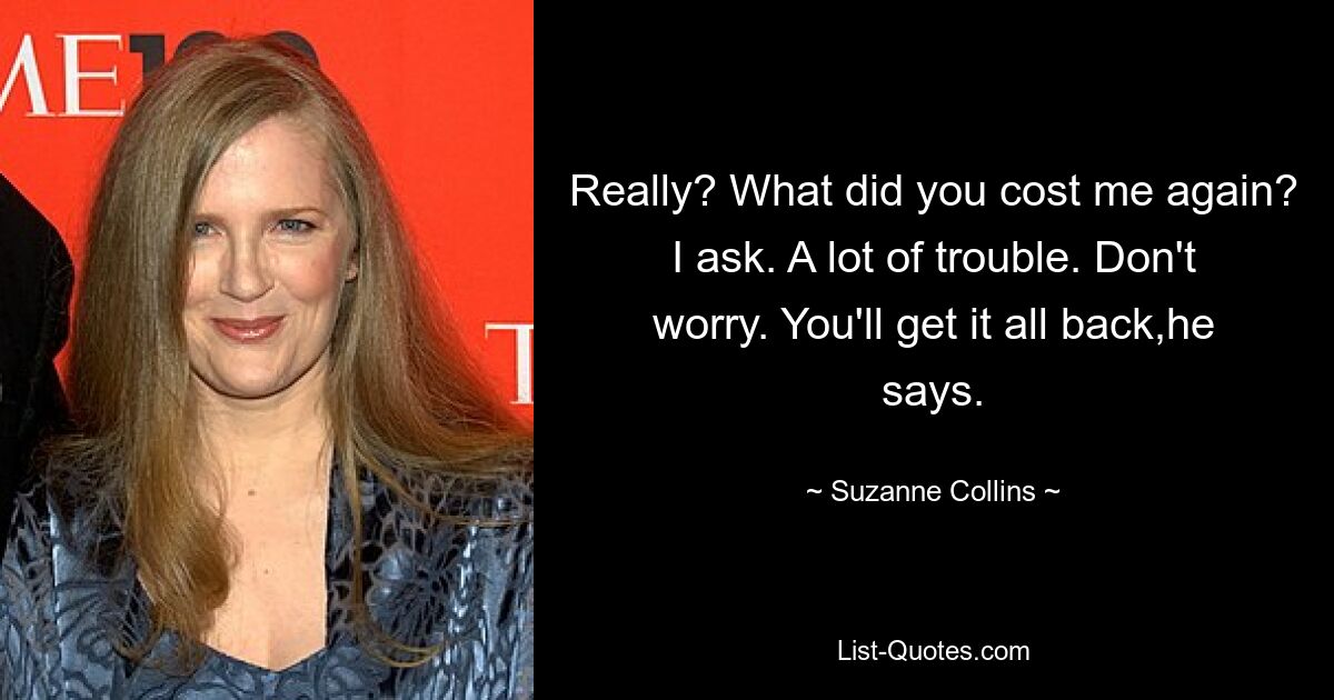 Really? What did you cost me again? I ask. A lot of trouble. Don't worry. You'll get it all back,he says. — © Suzanne Collins