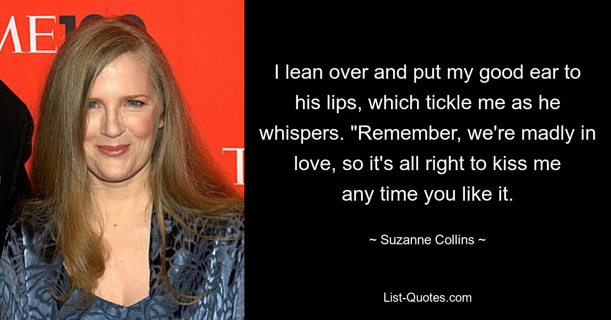 I lean over and put my good ear to his lips, which tickle me as he whispers. "Remember, we're madly in love, so it's all right to kiss me any time you like it. — © Suzanne Collins