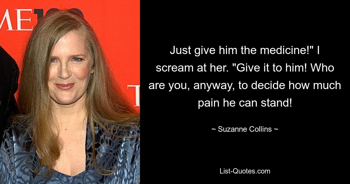 Just give him the medicine!" I scream at her. "Give it to him! Who are you, anyway, to decide how much pain he can stand! — © Suzanne Collins