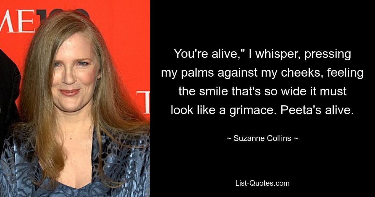 You're alive," I whisper, pressing my palms against my cheeks, feeling the smile that's so wide it must look like a grimace. Peeta's alive. — © Suzanne Collins