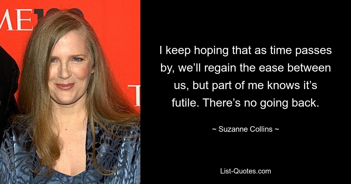 I keep hoping that as time passes by, we’ll regain the ease between us, but part of me knows it’s futile. There’s no going back. — © Suzanne Collins