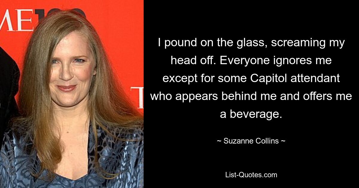 I pound on the glass, screaming my head off. Everyone ignores me except for some Capitol attendant who appears behind me and offers me a beverage. — © Suzanne Collins