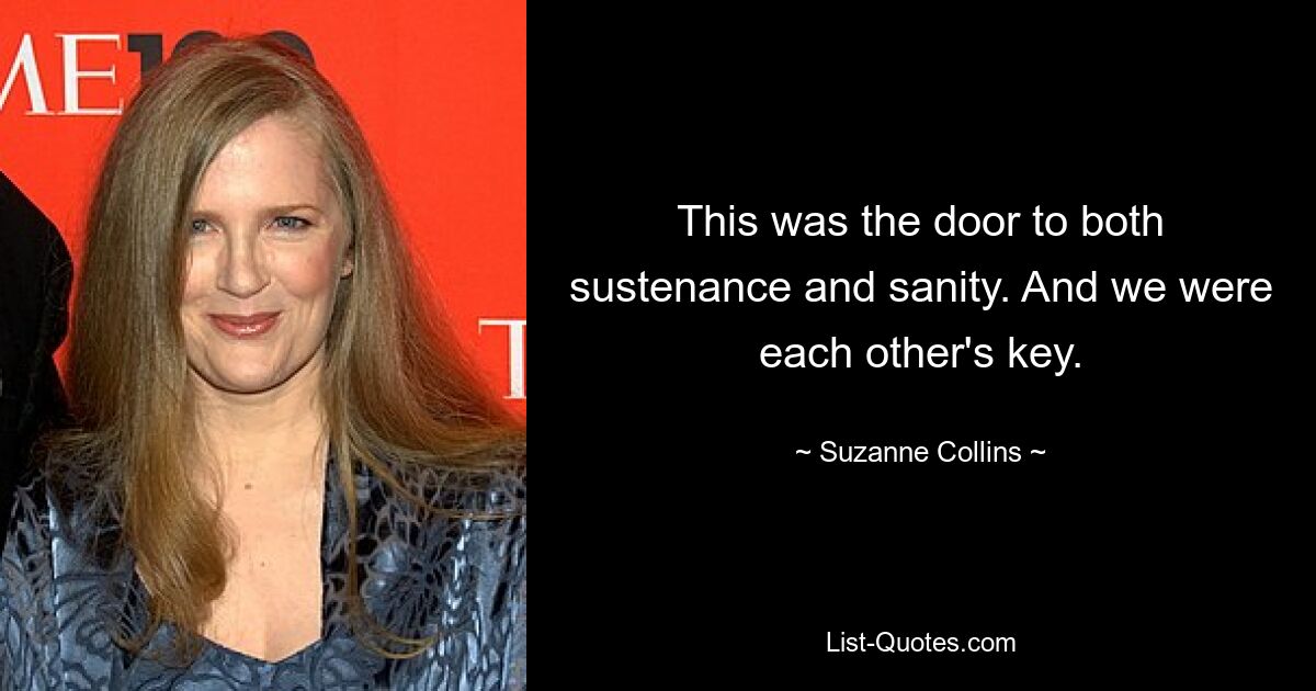 This was the door to both sustenance and sanity. And we were each other's key. — © Suzanne Collins