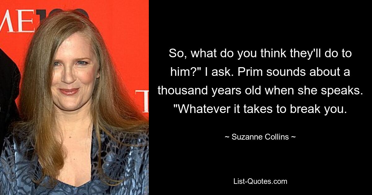 So, what do you think they'll do to him?" I ask. Prim sounds about a thousand years old when she speaks. "Whatever it takes to break you. — © Suzanne Collins