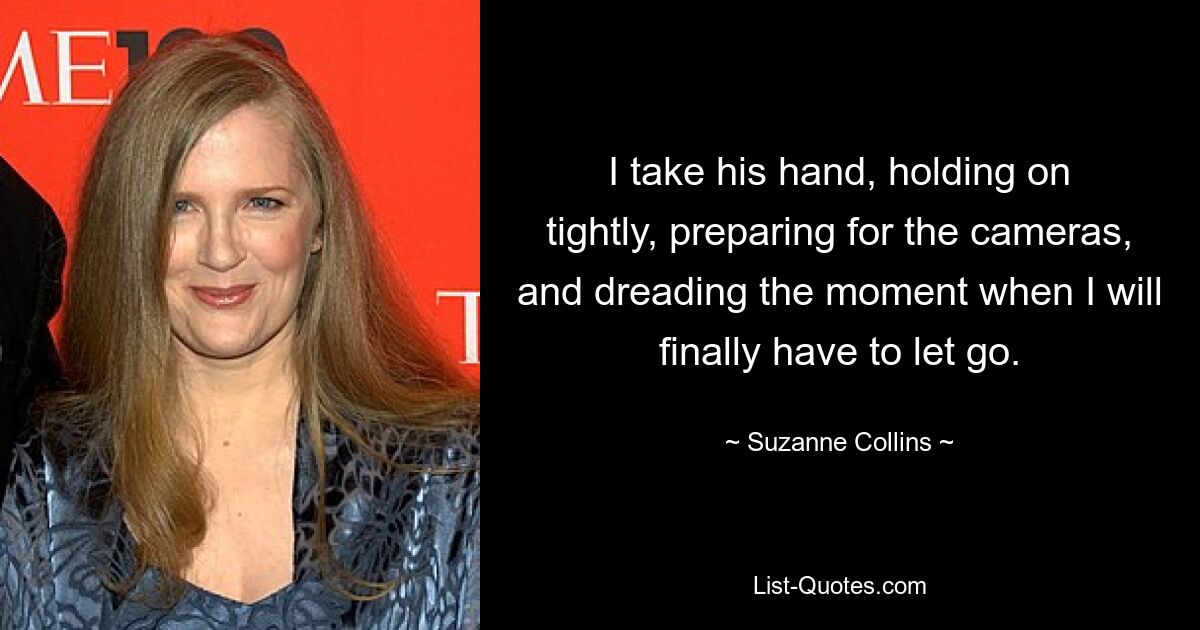 I take his hand, holding on tightly, preparing for the cameras, and dreading the moment when I will finally have to let go. — © Suzanne Collins