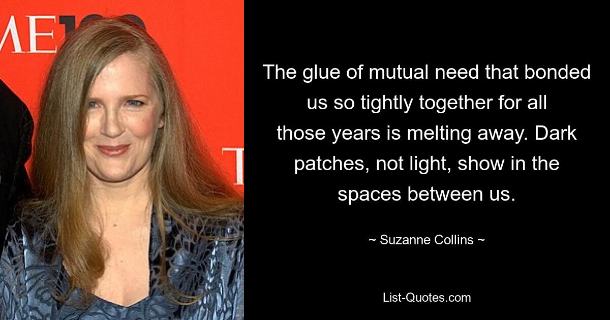 The glue of mutual need that bonded us so tightly together for all those years is melting away. Dark patches, not light, show in the spaces between us. — © Suzanne Collins