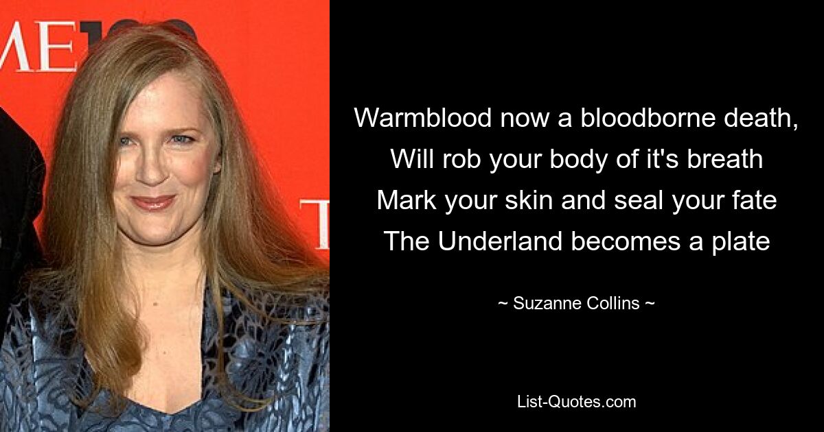 Warmblood now a bloodborne death, Will rob your body of it's breath Mark your skin and seal your fate The Underland becomes a plate — © Suzanne Collins