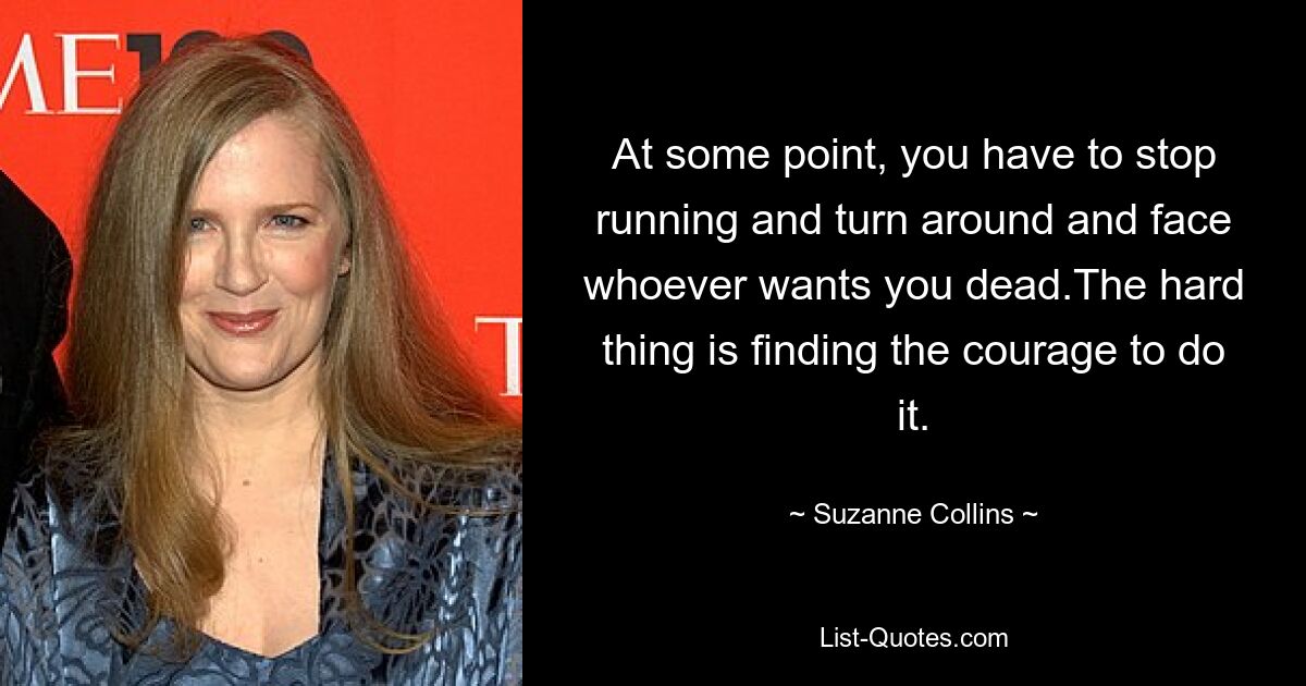 At some point, you have to stop running and turn around and face whoever wants you dead.The hard thing is finding the courage to do it. — © Suzanne Collins