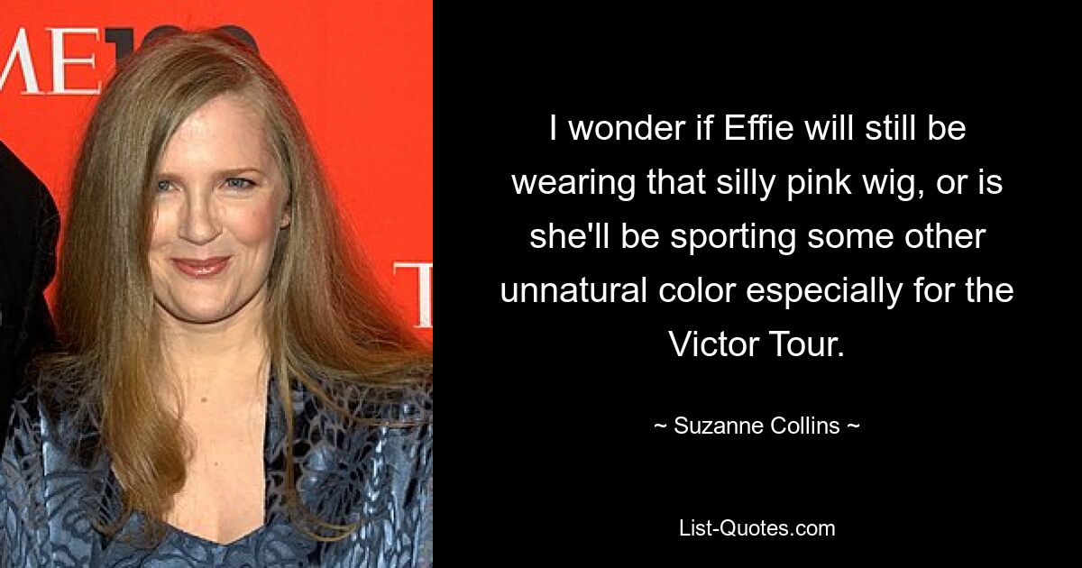 I wonder if Effie will still be wearing that silly pink wig, or is she'll be sporting some other unnatural color especially for the Victor Tour. — © Suzanne Collins