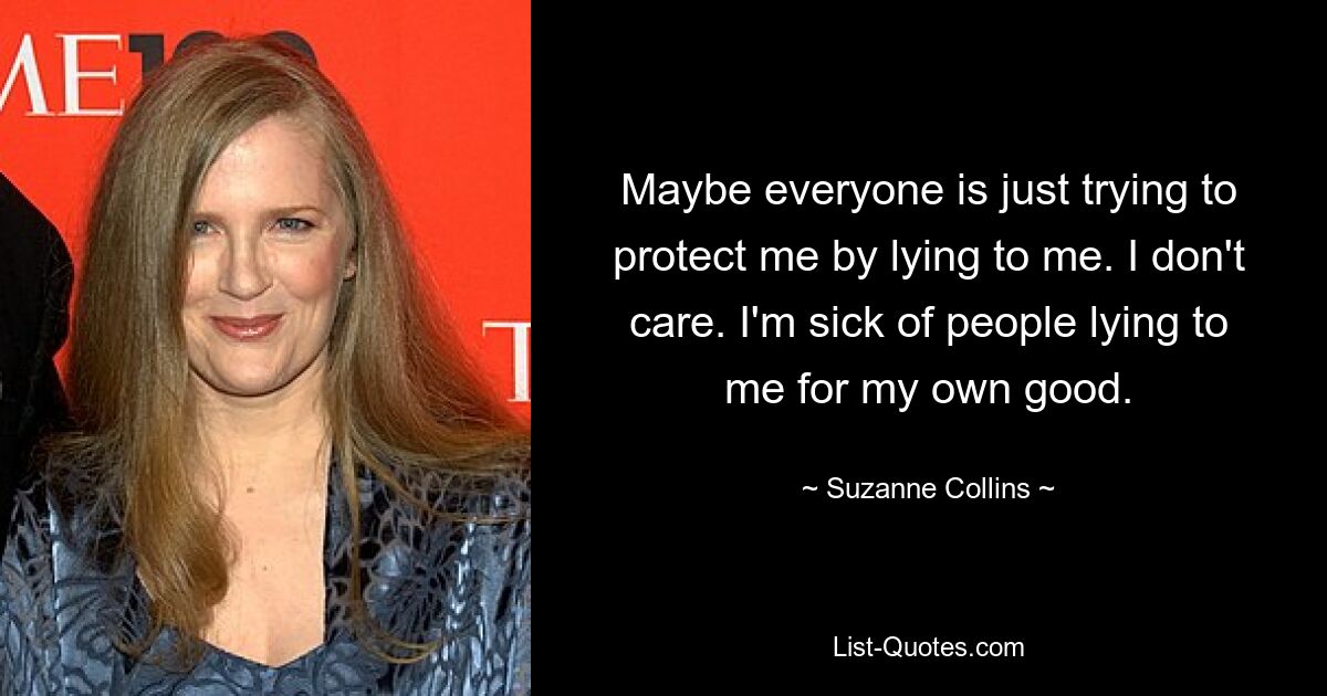 Maybe everyone is just trying to protect me by lying to me. I don't care. I'm sick of people lying to me for my own good. — © Suzanne Collins