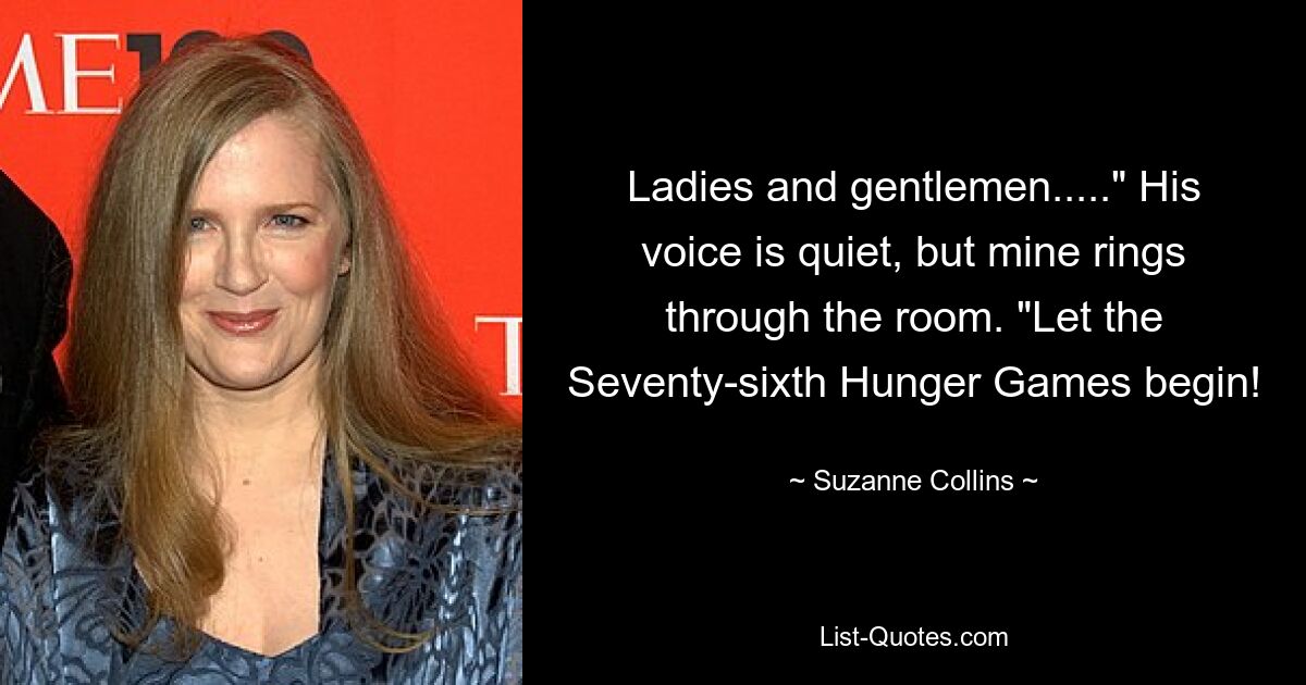 Ladies and gentlemen....." His voice is quiet, but mine rings through the room. "Let the Seventy-sixth Hunger Games begin! — © Suzanne Collins