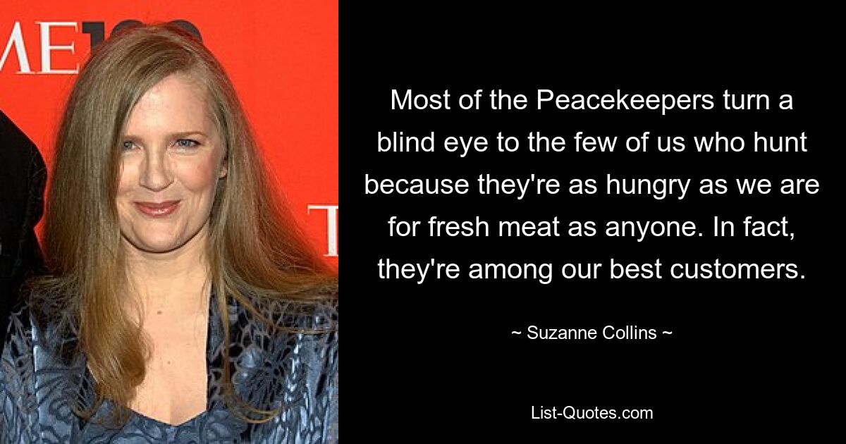 Most of the Peacekeepers turn a blind eye to the few of us who hunt because they're as hungry as we are for fresh meat as anyone. In fact, they're among our best customers. — © Suzanne Collins