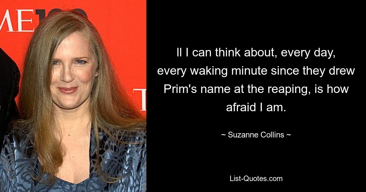 ll I can think about, every day, every waking minute since they drew Prim's name at the reaping, is how afraid I am. — © Suzanne Collins