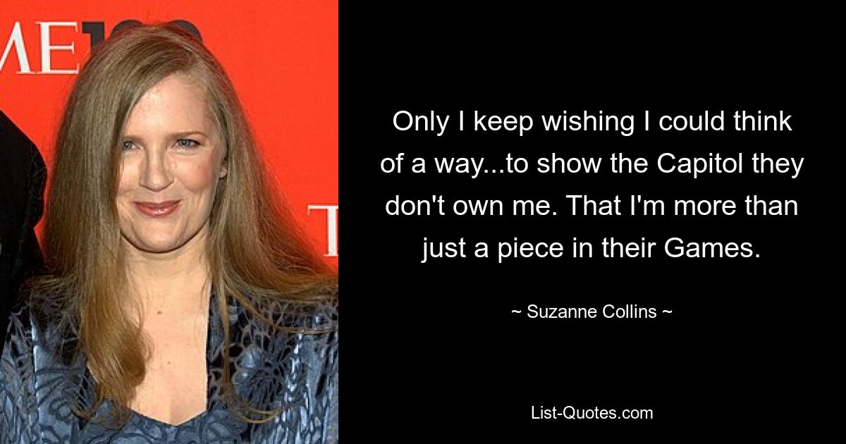 Only I keep wishing I could think of a way...to show the Capitol they don't own me. That I'm more than just a piece in their Games. — © Suzanne Collins