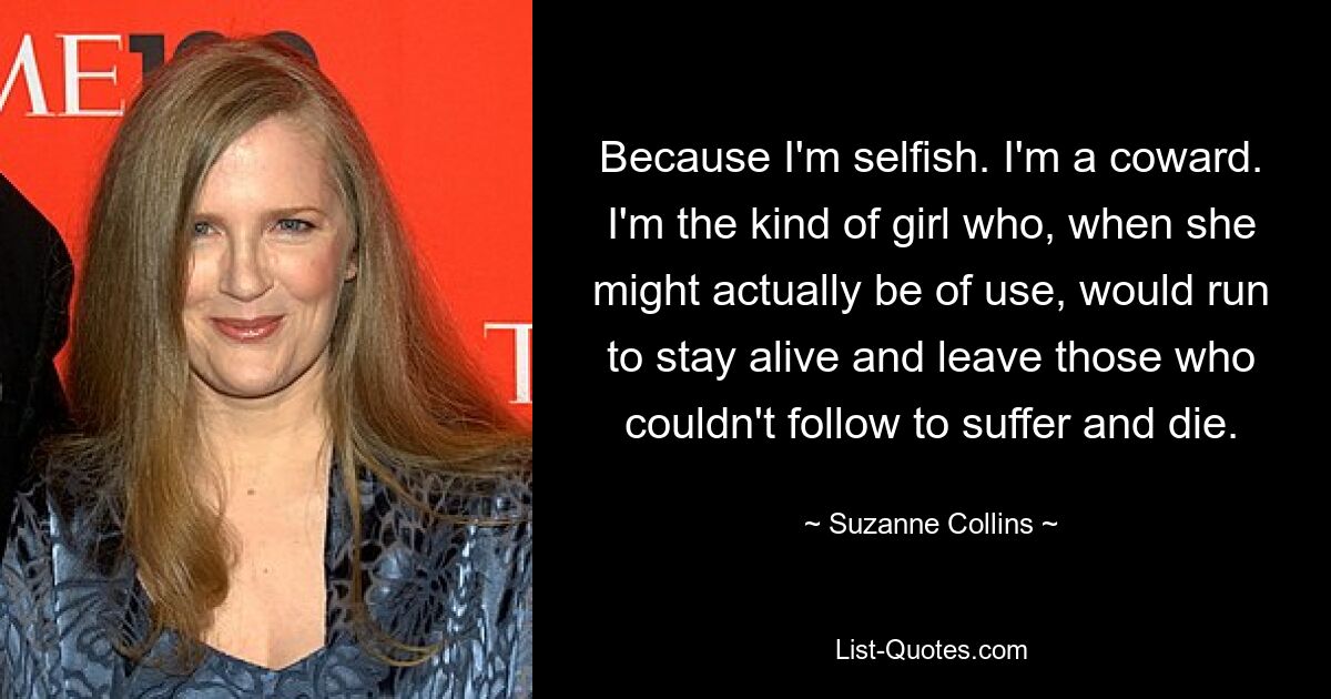 Because I'm selfish. I'm a coward. I'm the kind of girl who, when she might actually be of use, would run to stay alive and leave those who couldn't follow to suffer and die. — © Suzanne Collins