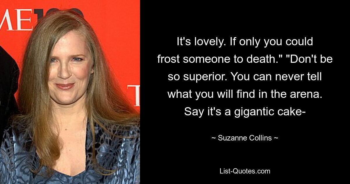 It's lovely. If only you could frost someone to death." "Don't be so superior. You can never tell what you will find in the arena. Say it's a gigantic cake- — © Suzanne Collins