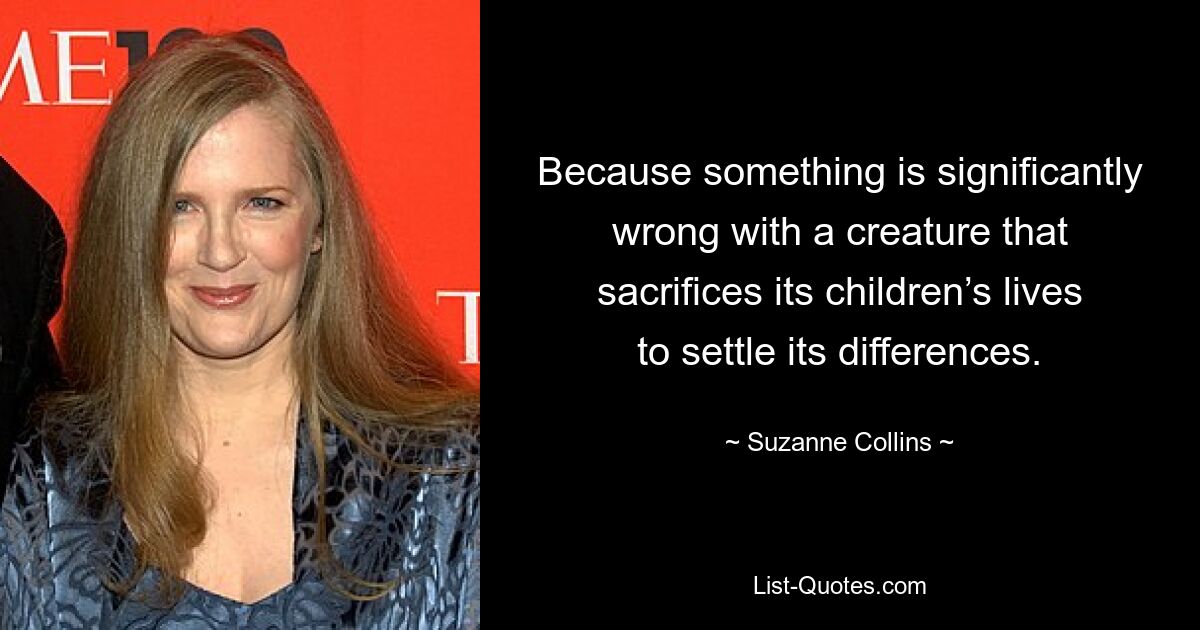 Because something is significantly wrong with a creature that sacrifices its children’s lives to settle its differences. — © Suzanne Collins