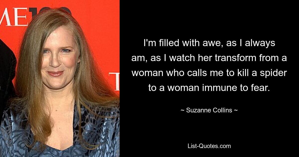 I'm filled with awe, as I always am, as I watch her transform from a woman who calls me to kill a spider to a woman immune to fear. — © Suzanne Collins