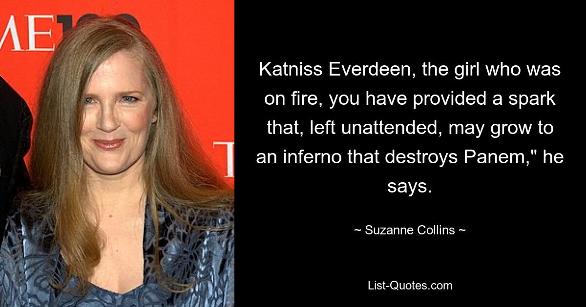 Katniss Everdeen, the girl who was on fire, you have provided a spark that, left unattended, may grow to an inferno that destroys Panem," he says. — © Suzanne Collins