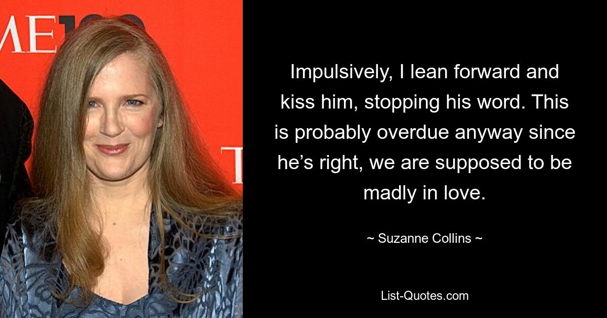 Impulsively, I lean forward and kiss him, stopping his word. This is probably overdue anyway since he’s right, we are supposed to be madly in love. — © Suzanne Collins