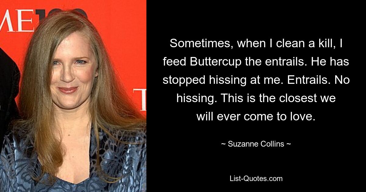 Sometimes, when I clean a kill, I feed Buttercup the entrails. He has stopped hissing at me. Entrails. No hissing. This is the closest we will ever come to love. — © Suzanne Collins