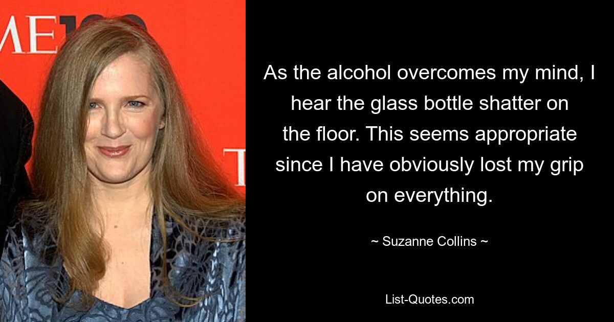 As the alcohol overcomes my mind, I hear the glass bottle shatter on the floor. This seems appropriate since I have obviously lost my grip on everything. — © Suzanne Collins